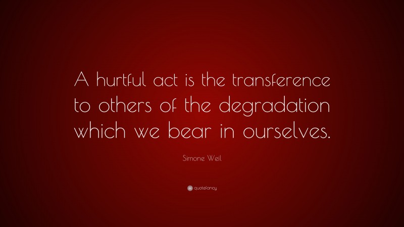Simone Weil Quote: “A hurtful act is the transference to others of the degradation which we bear in ourselves.”