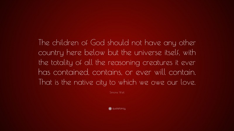 Simone Weil Quote: “The children of God should not have any other country here below but the universe itself, with the totality of all the reasoning creatures it ever has contained, contains, or ever will contain. That is the native city to which we owe our love.”