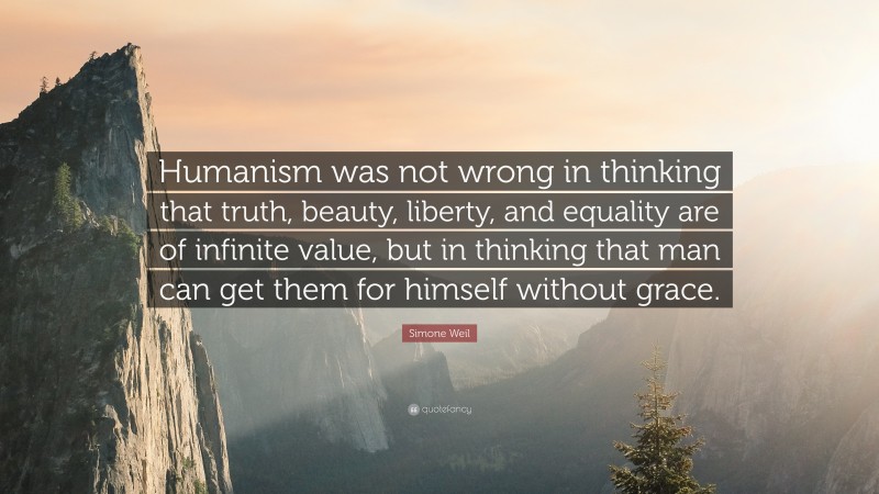 Simone Weil Quote: “Humanism was not wrong in thinking that truth, beauty, liberty, and equality are of infinite value, but in thinking that man can get them for himself without grace.”