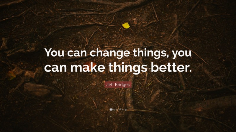 Jeff Bridges Quote: “You can change things, you can make things better.”