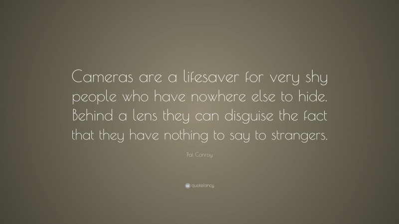 Pat Conroy Quote: “Cameras are a lifesaver for very shy people who have nowhere else to hide. Behind a lens they can disguise the fact that they have nothing to say to strangers.”