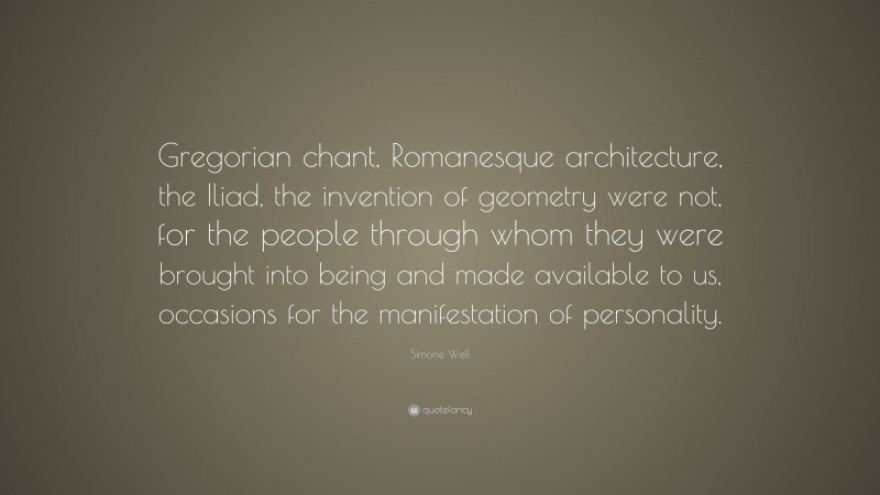 Simone Weil Quote: “Gregorian chant, Romanesque architecture, the Iliad, the invention of geometry were not, for the people through whom they were brought into being and made available to us, occasions for the manifestation of personality.”