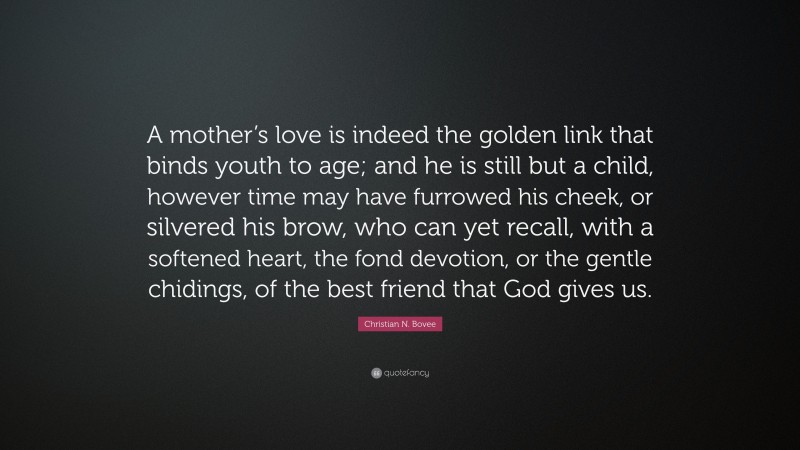 Christian N. Bovee Quote: “A mother’s love is indeed the golden link that binds youth to age; and he is still but a child, however time may have furrowed his cheek, or silvered his brow, who can yet recall, with a softened heart, the fond devotion, or the gentle chidings, of the best friend that God gives us.”