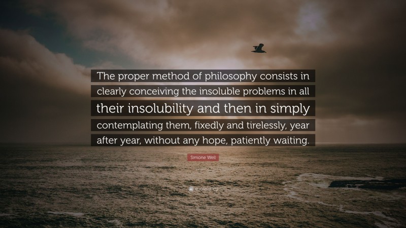 Simone Weil Quote: “The proper method of philosophy consists in clearly conceiving the insoluble problems in all their insolubility and then in simply contemplating them, fixedly and tirelessly, year after year, without any hope, patiently waiting.”