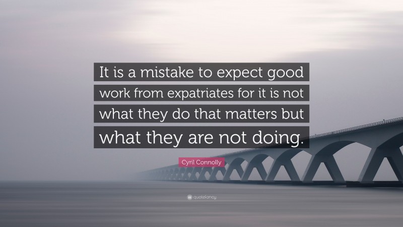 Cyril Connolly Quote: “It is a mistake to expect good work from expatriates for it is not what they do that matters but what they are not doing.”