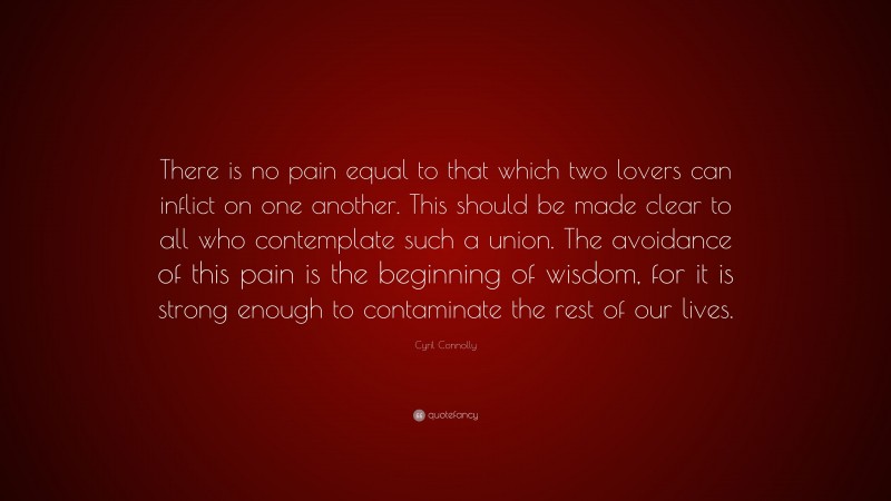 Cyril Connolly Quote: “There is no pain equal to that which two lovers can inflict on one another. This should be made clear to all who contemplate such a union. The avoidance of this pain is the beginning of wisdom, for it is strong enough to contaminate the rest of our lives.”