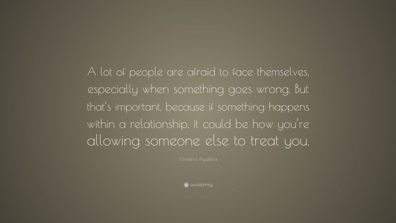 Christina Aguilera Quote: “A lot of people are afraid to face themselves, especially when something goes wrong. But that’s important, because if something happens within a relationship, it could be how you’re allowing someone else to treat you.”