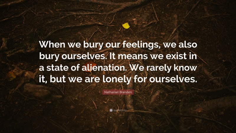 Nathaniel Branden Quote: “When we bury our feelings, we also bury ourselves. It means we exist in a state of alienation. We rarely know it, but we are lonely for ourselves.”