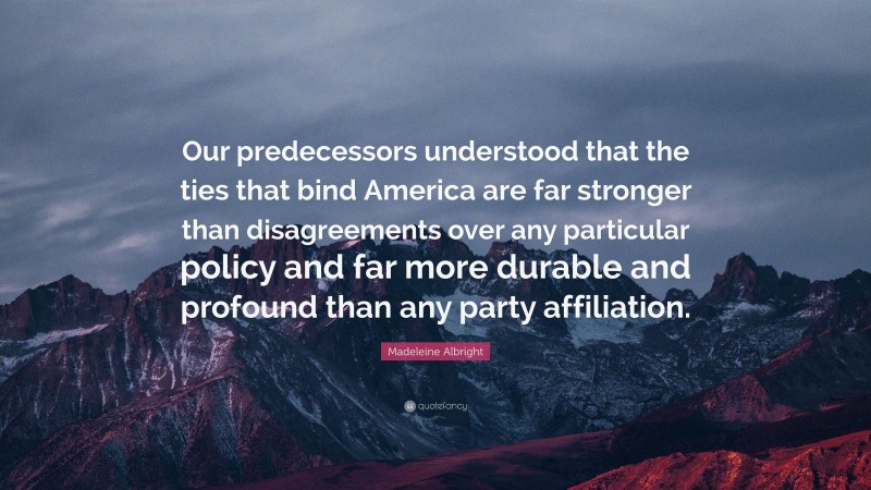 Madeleine Albright Quote: “Our predecessors understood that the ties that bind America are far stronger than disagreements over any particular policy and far more durable and profound than any party affiliation.”