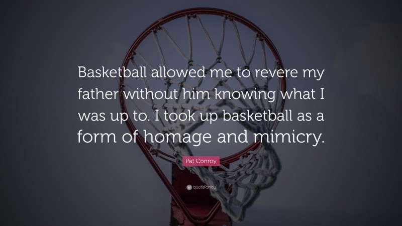 Pat Conroy Quote: “Basketball allowed me to revere my father without him knowing what I was up to. I took up basketball as a form of homage and mimicry.”