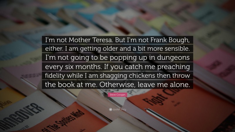Steve Coogan Quote: “I’m not Mother Teresa. But I’m not Frank Bough, either. I am getting older and a bit more sensible. I’m not going to be popping up in dungeons every six months. If you catch me preaching fidelity while I am shagging chickens then throw the book at me. Otherwise, leave me alone.”
