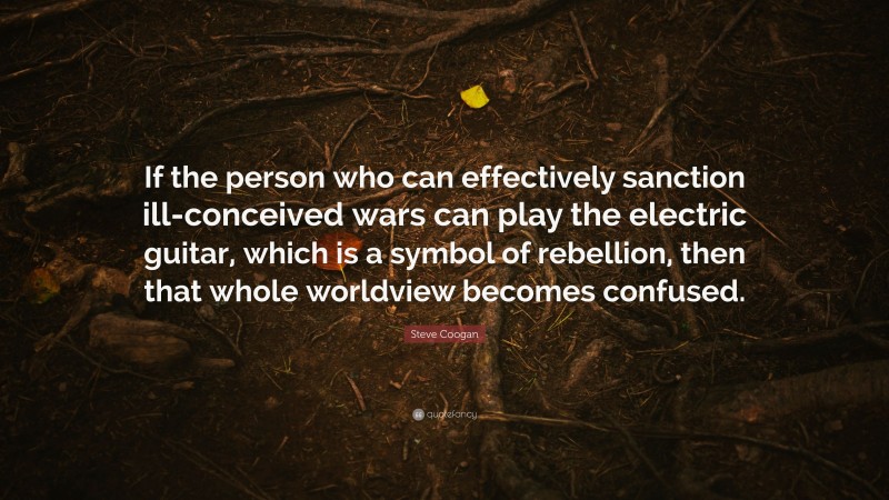 Steve Coogan Quote: “If the person who can effectively sanction ill-conceived wars can play the electric guitar, which is a symbol of rebellion, then that whole worldview becomes confused.”