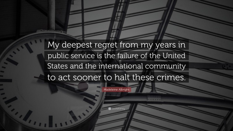 Madeleine Albright Quote: “My deepest regret from my years in public service is the failure of the United States and the international community to act sooner to halt these crimes.”
