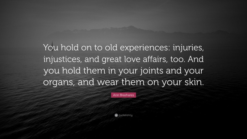 Ann Brashares Quote: “You hold on to old experiences: injuries, injustices, and great love affairs, too. And you hold them in your joints and your organs, and wear them on your skin.”