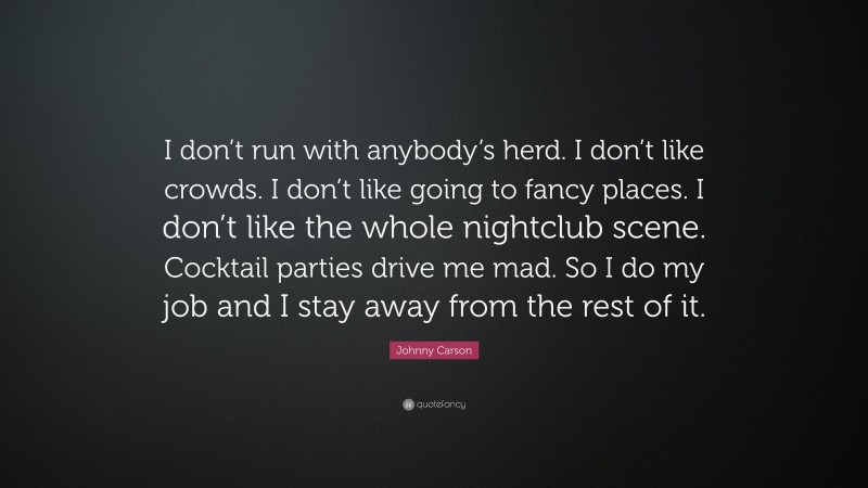 Johnny Carson Quote: “I don’t run with anybody’s herd. I don’t like crowds. I don’t like going to fancy places. I don’t like the whole nightclub scene. Cocktail parties drive me mad. So I do my job and I stay away from the rest of it.”