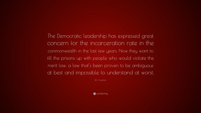 Bill Vaughan Quote: “The Democratic leadership has expressed great concern for the incarceration rate in the commonwealth in the last few years. Now they want to fill the prisons up with people who would violate the merit law, a law that’s been proven to be ambiguous at best and impossible to understand at worst.”