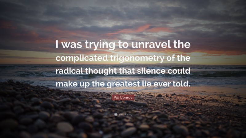 Pat Conroy Quote: “I was trying to unravel the complicated trigonometry of the radical thought that silence could make up the greatest lie ever told.”