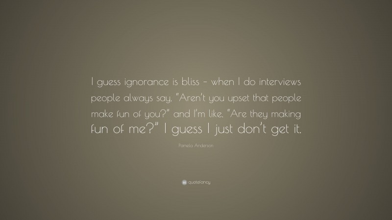 Pamela Anderson Quote: “I guess ignorance is bliss – when I do interviews people always say, “Aren’t you upset that people make fun of you?” and I’m like, “Are they making fun of me?” I guess I just don’t get it.”
