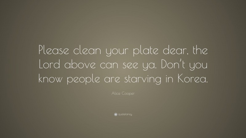 Alice Cooper Quote: “Please clean your plate dear, the Lord above can see ya. Don’t you know people are starving in Korea.”