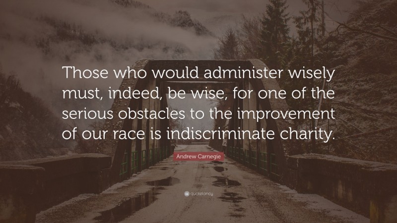 Andrew Carnegie Quote: “Those who would administer wisely must, indeed, be wise, for one of the serious obstacles to the improvement of our race is indiscriminate charity.”