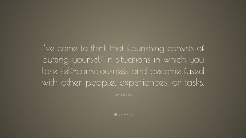 David Brooks Quote: “I’ve come to think that flourishing consists of putting yourself in situations in which you lose self-consciousness and become fused with other people, experiences, or tasks.”