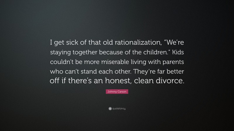 Johnny Carson Quote: “I get sick of that old rationalization, “We’re staying together because of the children.” Kids couldn’t be more miserable living with parents who can’t stand each other. They’re far better off if there’s an honest, clean divorce.”