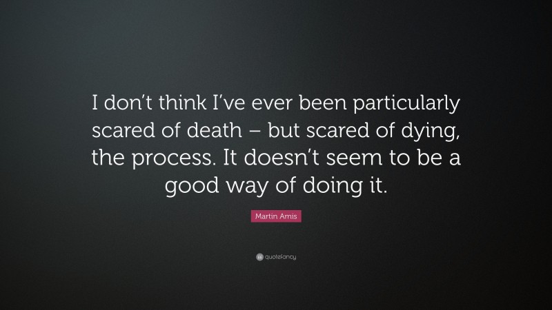 Martin Amis Quote: “I don’t think I’ve ever been particularly scared of death – but scared of dying, the process. It doesn’t seem to be a good way of doing it.”