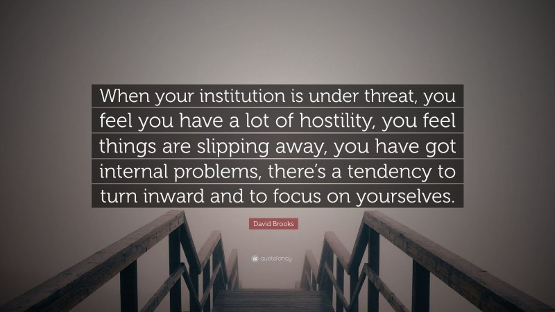 David Brooks Quote: “When your institution is under threat, you feel you have a lot of hostility, you feel things are slipping away, you have got internal problems, there’s a tendency to turn inward and to focus on yourselves.”