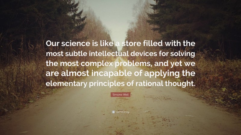 Simone Weil Quote: “Our science is like a store filled with the most subtle intellectual devices for solving the most complex problems, and yet we are almost incapable of applying the elementary principles of rational thought.”