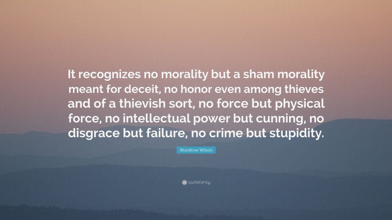 Woodrow Wilson Quote: “It recognizes no morality but a sham morality meant for deceit, no honor even among thieves and of a thievish sort, no force but physical force, no intellectual power but cunning, no disgrace but failure, no crime but stupidity.”