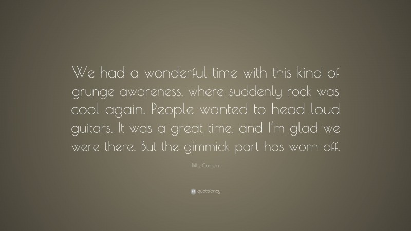 Billy Corgan Quote: “We had a wonderful time with this kind of grunge awareness, where suddenly rock was cool again. People wanted to head loud guitars. It was a great time, and I’m glad we were there. But the gimmick part has worn off.”