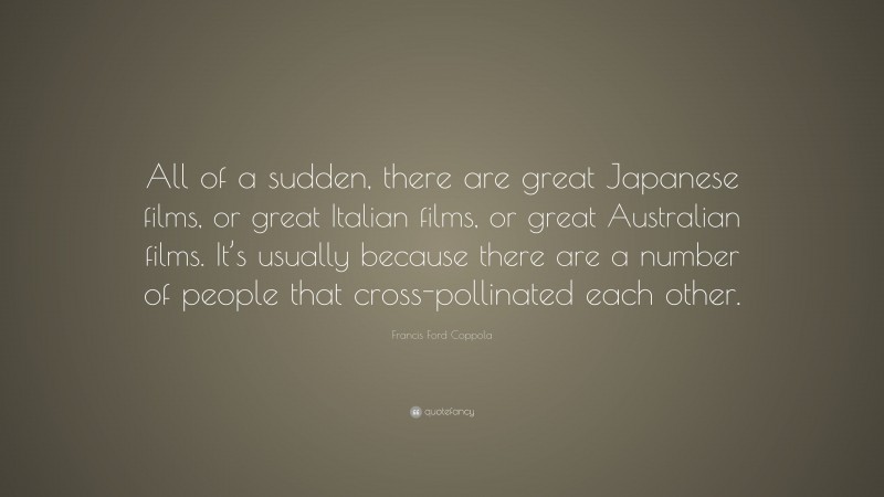 Francis Ford Coppola Quote: “All of a sudden, there are great Japanese films, or great Italian films, or great Australian films. It’s usually because there are a number of people that cross-pollinated each other.”