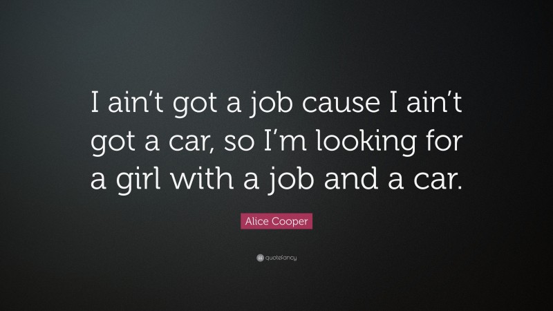 Alice Cooper Quote: “I ain’t got a job cause I ain’t got a car, so I’m looking for a girl with a job and a car.”