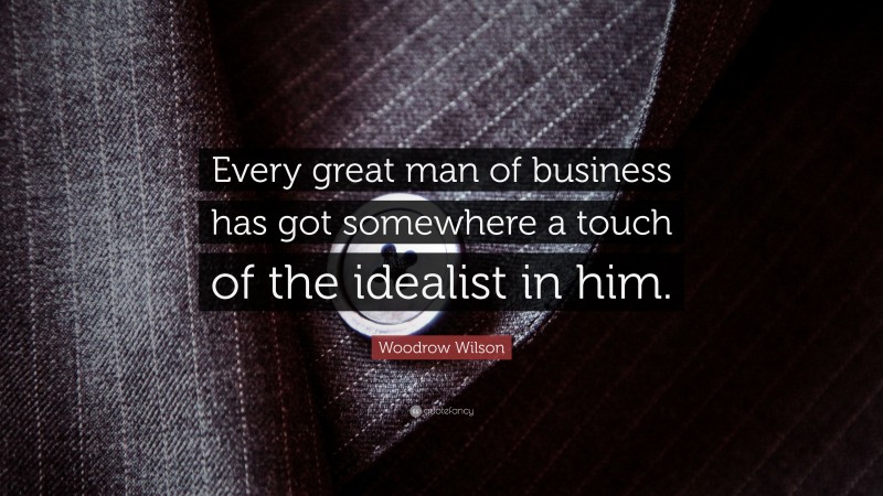 Woodrow Wilson Quote: “Every great man of business has got somewhere a touch of the idealist in him.”