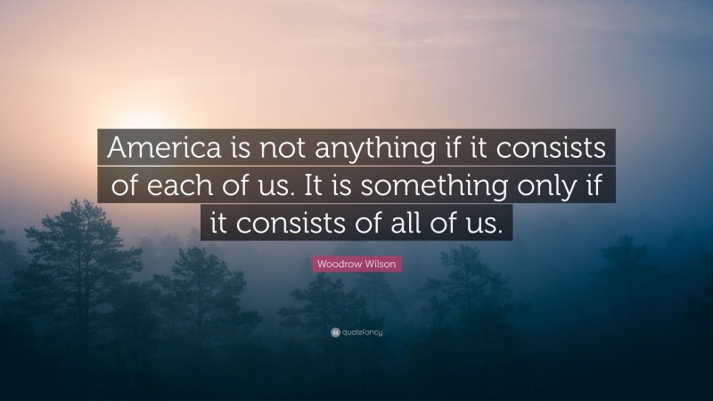 Woodrow Wilson Quote: “America is not anything if it consists of each of us. It is something only if it consists of all of us.”