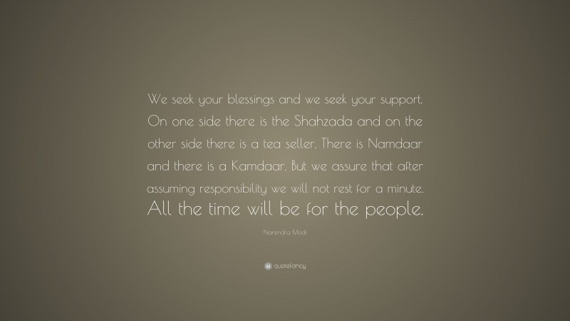 Narendra Modi Quote: “We seek your blessings and we seek your support. On one side there is the Shahzada and on the other side there is a tea seller. There is Namdaar and there is a Kamdaar. But we assure that after assuming responsibility we will not rest for a minute. All the time will be for the people.”