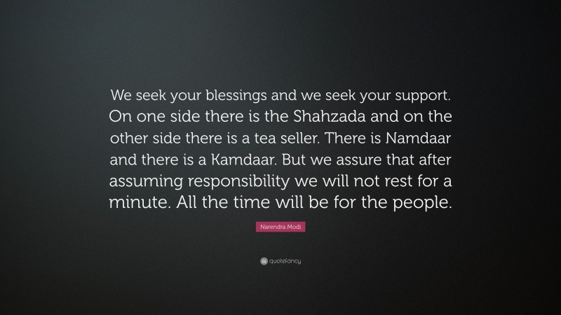 Narendra Modi Quote: “We seek your blessings and we seek your support. On one side there is the Shahzada and on the other side there is a tea seller. There is Namdaar and there is a Kamdaar. But we assure that after assuming responsibility we will not rest for a minute. All the time will be for the people.”