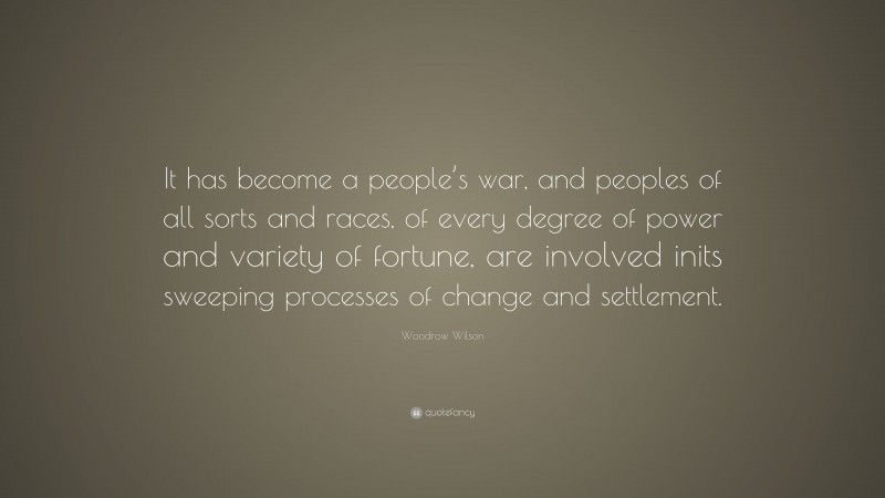 Woodrow Wilson Quote: “It has become a people’s war, and peoples of all sorts and races, of every degree of power and variety of fortune, are involved inits sweeping processes of change and settlement.”