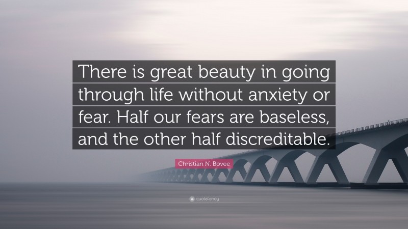 Christian N. Bovee Quote: “There is great beauty in going through life without anxiety or fear. Half our fears are baseless, and the other half discreditable.”