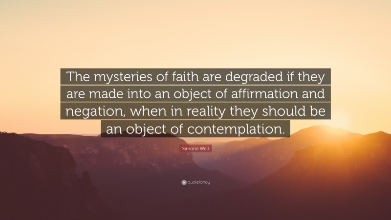 Simone Weil Quote: “The mysteries of faith are degraded if they are made into an object of affirmation and negation, when in reality they should be an object of contemplation.”