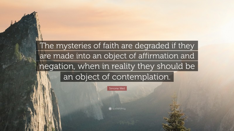 Simone Weil Quote: “The mysteries of faith are degraded if they are made into an object of affirmation and negation, when in reality they should be an object of contemplation.”