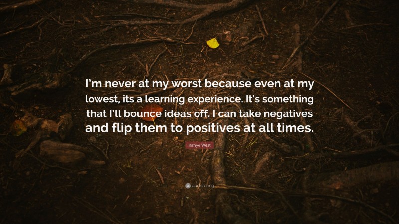 Kanye West Quote: “I’m never at my worst because even at my lowest, its a learning experience. It’s something that I’ll bounce ideas off. I can take negatives and flip them to positives at all times.”