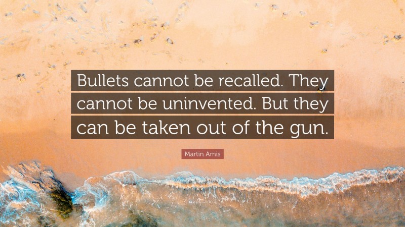 Martin Amis Quote: “Bullets cannot be recalled. They cannot be uninvented. But they can be taken out of the gun.”