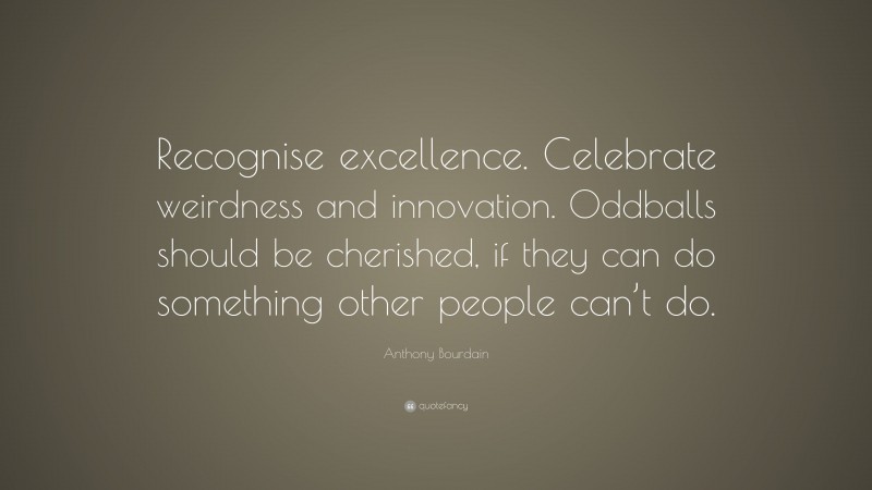 Anthony Bourdain Quote: “Recognise excellence. Celebrate weirdness and innovation. Oddballs should be cherished, if they can do something other people can’t do.”