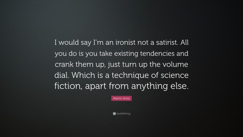 Martin Amis Quote: “I would say I’m an ironist not a satirist. All you do is you take existing tendencies and crank them up, just turn up the volume dial. Which is a technique of science fiction, apart from anything else.”