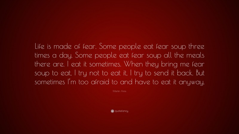 Martin Amis Quote: “Life is made of fear. Some people eat fear soup three times a day. Some people eat fear soup all the meals there are. I eat it sometimes. When they bring me fear soup to eat, I try not to eat it, I try to send it back. But sometimes I’m too afraid to and have to eat it anyway.”