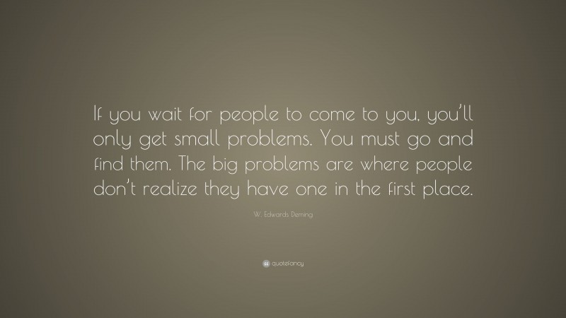 W. Edwards Deming Quote: “If you wait for people to come to you, you’ll only get small problems. You must go and find them. The big problems are where people don’t realize they have one in the first place.”