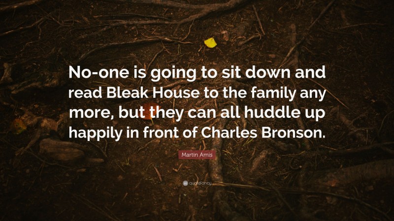 Martin Amis Quote: “No-one is going to sit down and read Bleak House to the family any more, but they can all huddle up happily in front of Charles Bronson.”