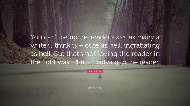 Martin Amis Quote: “You can’t be up the reader’s ass, as many a writer I think is – cute as hell, ingratiating as hell. But that’s not loving the reader in the right way. That’s toadying to the reader.”