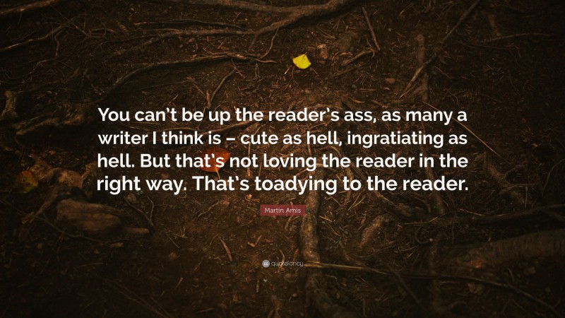 Martin Amis Quote: “You can’t be up the reader’s ass, as many a writer I think is – cute as hell, ingratiating as hell. But that’s not loving the reader in the right way. That’s toadying to the reader.”